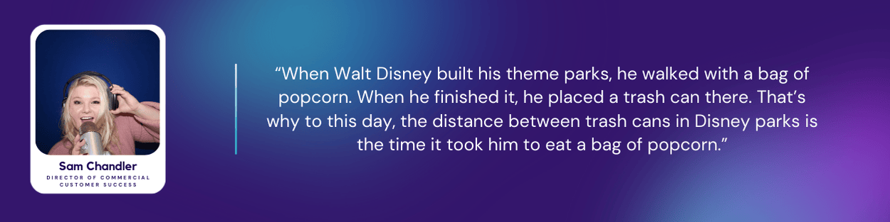 Sam Chandler, Director of Commercial Customer Success at Kustomer, with a quote: “When Walt Disney built his theme parks, he walked with a bag of popcorn. When he finished it, he placed a trash can there. That’s why to this day, the distance between trash cans in Disney parks is the time it took him to eat a bag of popcorn.”
